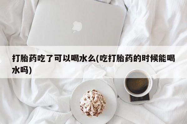 打胎药微信购买官方正品打胎药吃了可以喝水么(吃打胎药的时候能喝水吗)