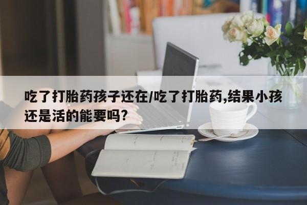 打胎药微信购买官方正品吃了打胎药孩子还在/吃了打胎药,结果小孩还是活的能要吗?