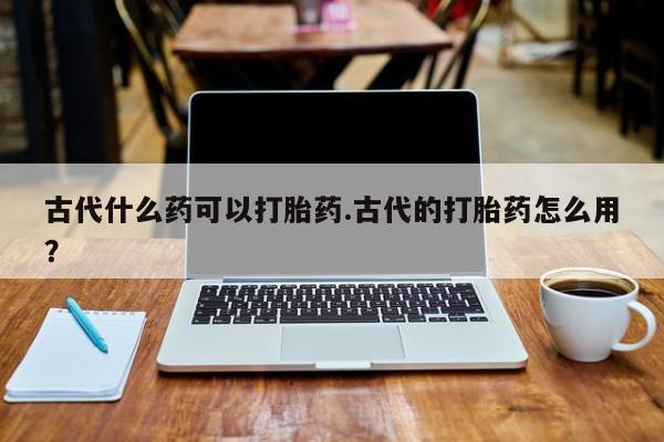 打胎药微信购买官方正品古代什么药可以打胎药.古代的打胎药怎么用?