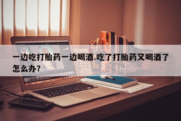 打胎药微信购买官方正品一边吃打胎药一边喝酒.吃了打胎药又喝酒了怎么办？