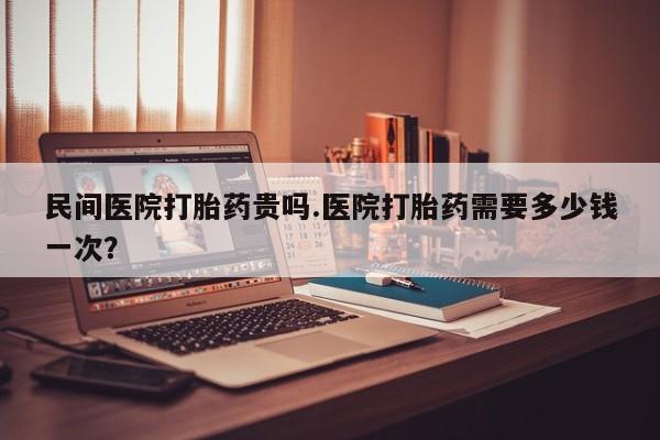 打胎药微信购买官方正品民间医院打胎药贵吗.医院打胎药需要多少钱一次？