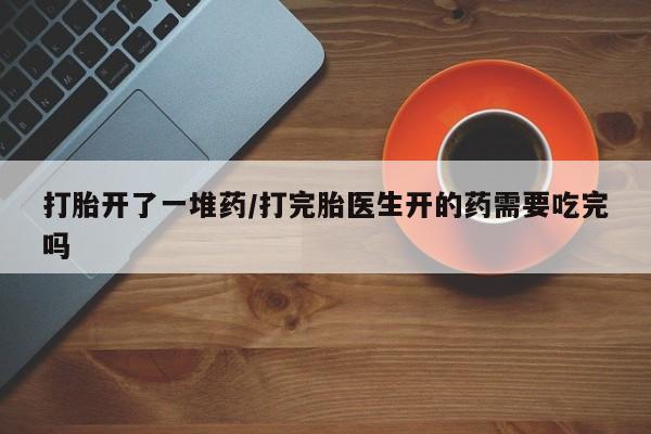 打胎药微信购买官方正品打胎开了一堆药/打完胎医生开的药需要吃完吗