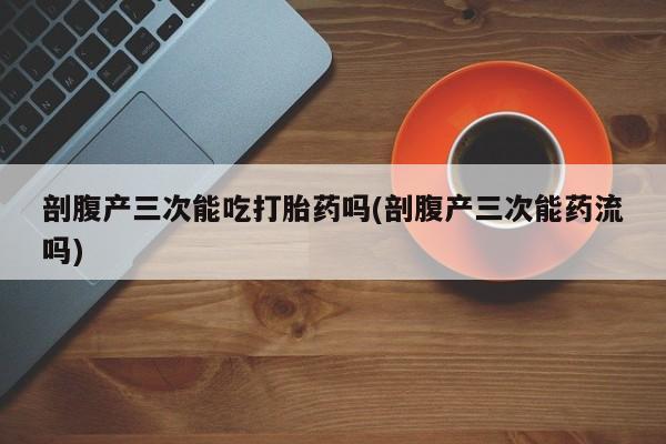 打胎药微信购买官方正品剖腹产三次能吃打胎药吗(剖腹产三次能药流吗)