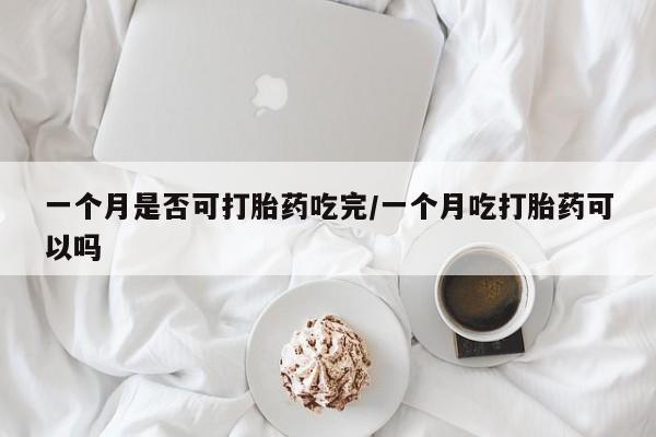 打胎药微信购买官方正品一个月是否可打胎药吃完/一个月吃打胎药可以吗