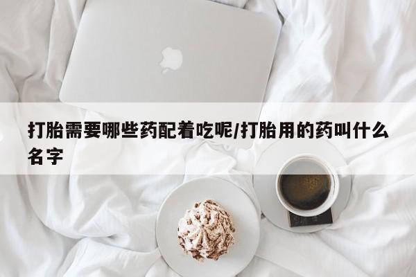 打胎药微信购买官方正品打胎需要哪些药配着吃呢/打胎用的药叫什么名字