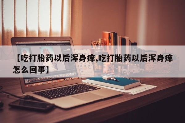 打胎药微信购买官方正品【吃打胎药以后浑身痒,吃打胎药以后浑身痒怎么回事】