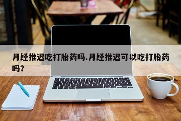 打胎药微信购买官方正品月经推迟吃打胎药吗.月经推迟可以吃打胎药吗？