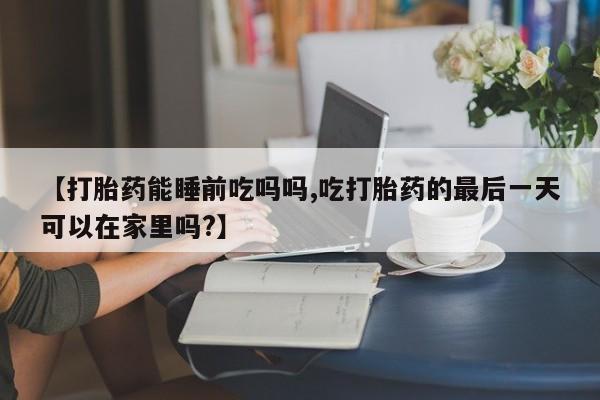 打胎药微信购买官方正品【打胎药能睡前吃吗吗,吃打胎药的最后一天可以在家里吗?】