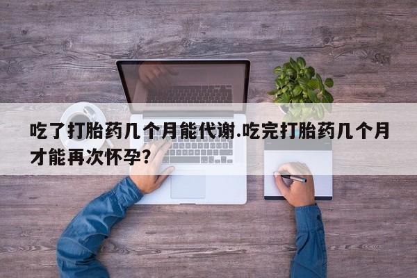打胎药微信购买官方正品吃了打胎药几个月能代谢.吃完打胎药几个月才能再次怀孕？