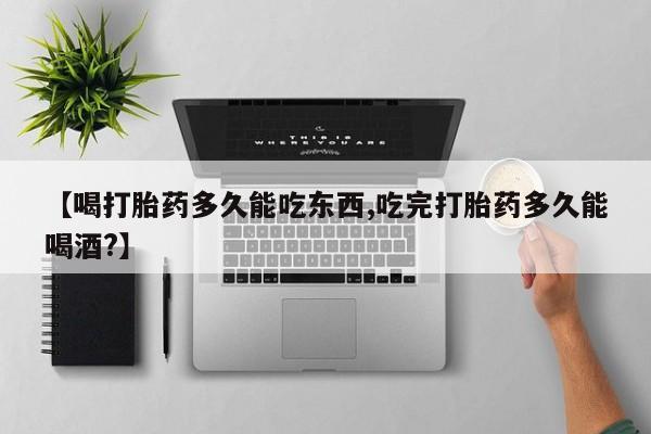 打胎药微信购买官方正品【喝打胎药多久能吃东西,吃完打胎药多久能喝酒?】