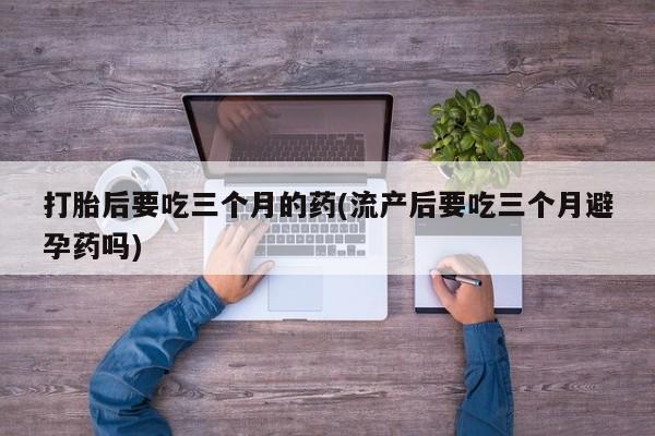 打胎药微信购买官方正品打胎后要吃三个月的药(流产后要吃三个月避孕药吗)
