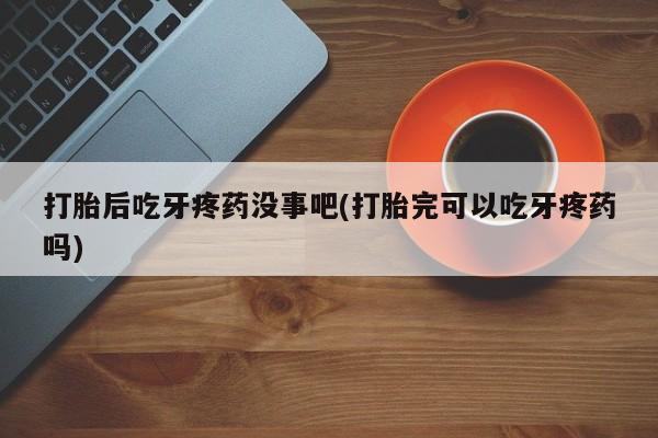 打胎药微信购买官方正品打胎后吃牙疼药没事吧(打胎完可以吃牙疼药吗)