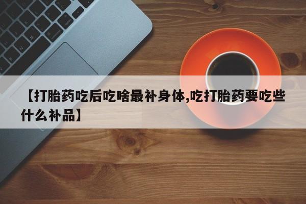 打胎药微信购买官方正品【打胎药吃后吃啥最补身体,吃打胎药要吃些什么补品】