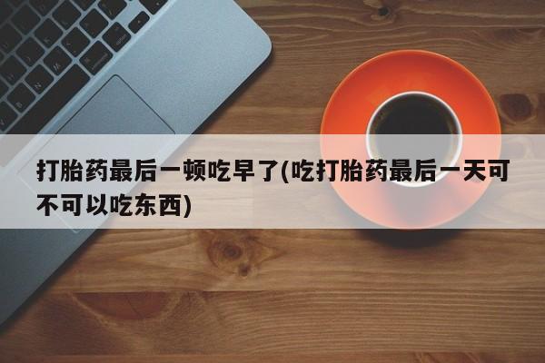 打胎药微信购买官方正品打胎药最后一顿吃早了(吃打胎药最后一天可不可以吃东西)
