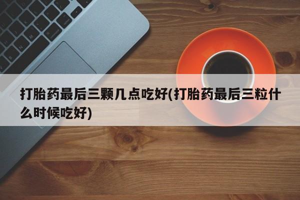 打胎药微信购买官方正品打胎药最后三颗几点吃好(打胎药最后三粒什么时候吃好)