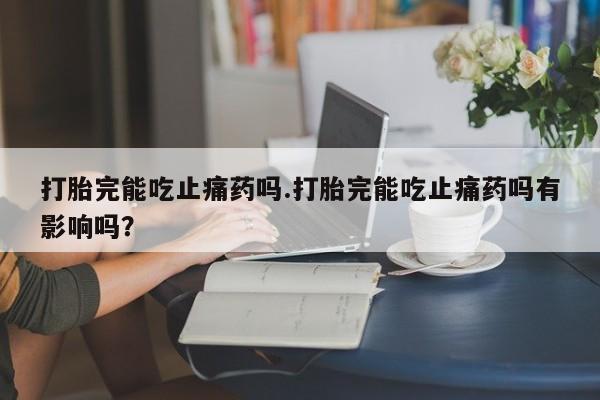 打胎药微信购买官方正品打胎完能吃止痛药吗.打胎完能吃止痛药吗有影响吗？