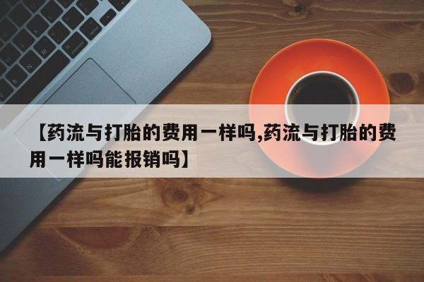 打胎药微信购买官方正品【药流与打胎的费用一样吗,药流与打胎的费用一样吗能报销吗】