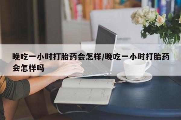 打胎药微信购买官方正品晚吃一小时打胎药会怎样/晚吃一小时打胎药会怎样吗