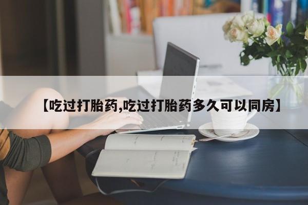 打胎药微信购买官方正品【吃过打胎药,吃过打胎药多久可以同房】