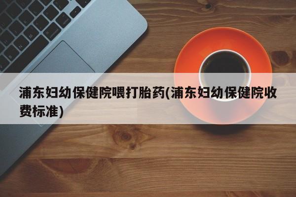 打胎药微信购买官方正品浦东妇幼保健院喂打胎药(浦东妇幼保健院收费标准)