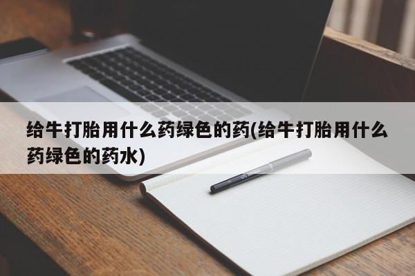 打胎药微信购买官方正品给牛打胎用什么药绿色的药(给牛打胎用什么药绿色的药水)