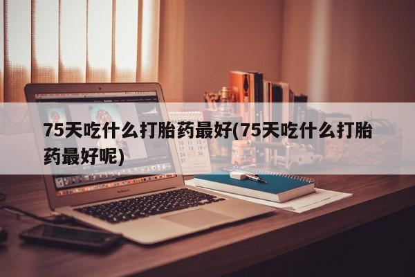 打胎药微信购买官方正品75天吃什么打胎药最好(75天吃什么打胎药最好呢)