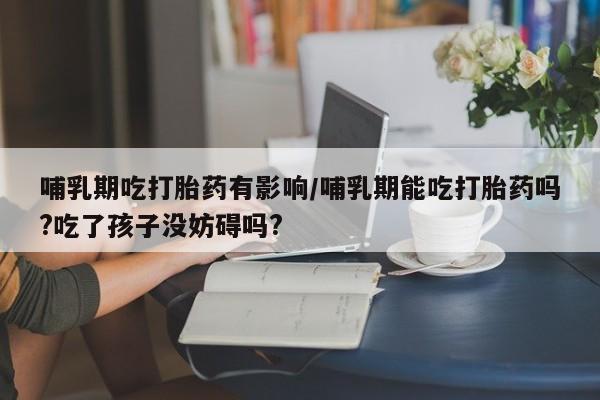 打胎药微信购买官方正品哺乳期吃打胎药有影响/哺乳期能吃打胎药吗?吃了孩子没妨碍吗?