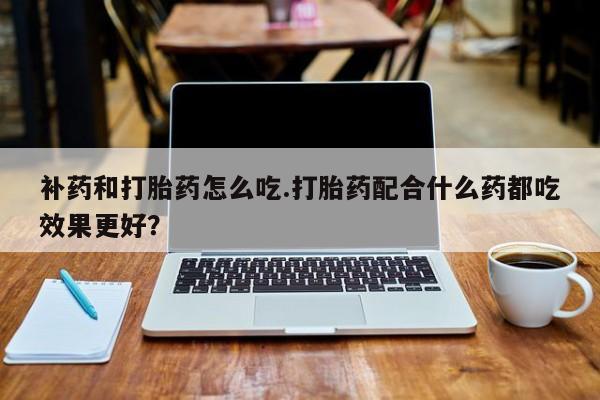 打胎药微信购买官方正品补药和打胎药怎么吃.打胎药配合什么药都吃效果更好？