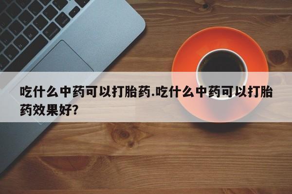 打胎药微信购买官方正品吃什么中药可以打胎药.吃什么中药可以打胎药效果好？