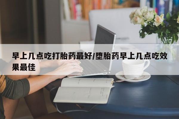 打胎药微信购买官方正品早上几点吃打胎药最好/堕胎药早上几点吃效果最佳