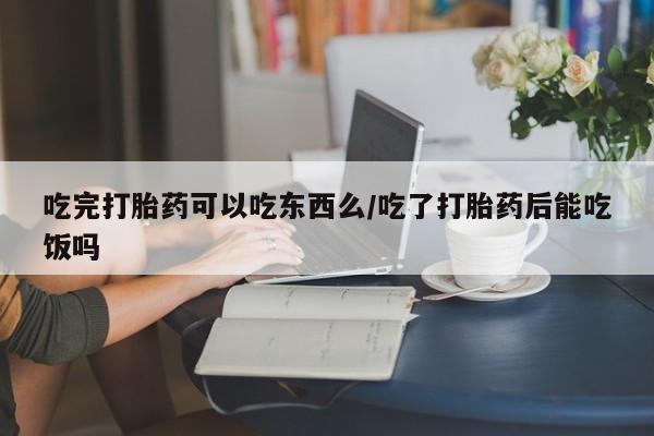 打胎药微信购买官方正品吃完打胎药可以吃东西么/吃了打胎药后能吃饭吗